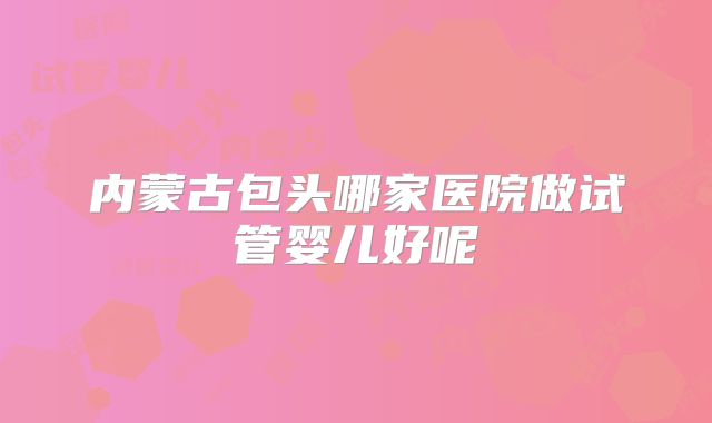 内蒙古包头哪家医院做试管婴儿好呢