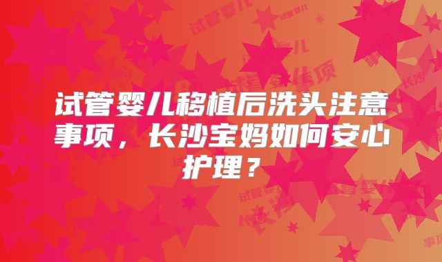 试管婴儿移植后洗头注意事项，长沙宝妈如何安心护理？