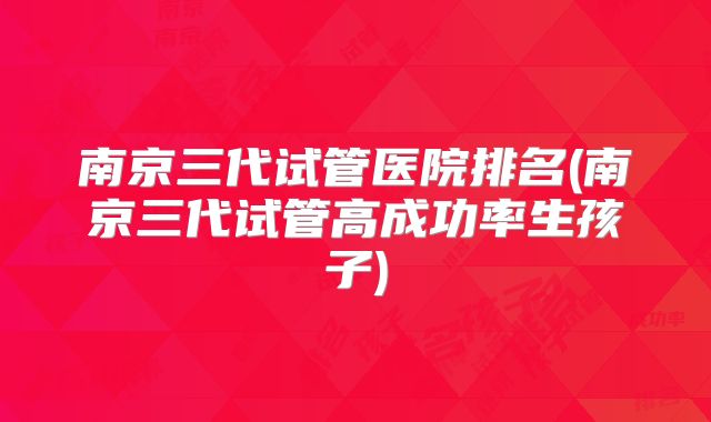 南京三代试管医院排名(南京三代试管高成功率生孩子)