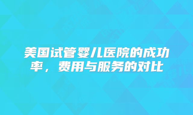 美国试管婴儿医院的成功率，费用与服务的对比