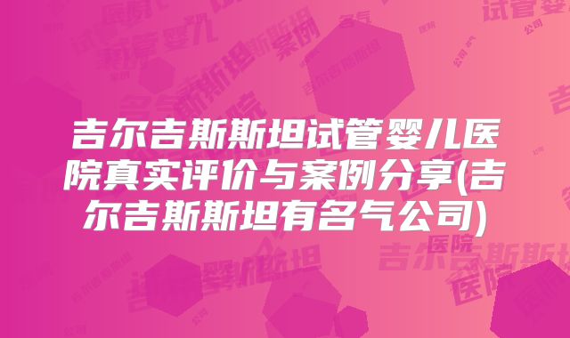 吉尔吉斯斯坦试管婴儿医院真实评价与案例分享(吉尔吉斯斯坦有名气公司)
