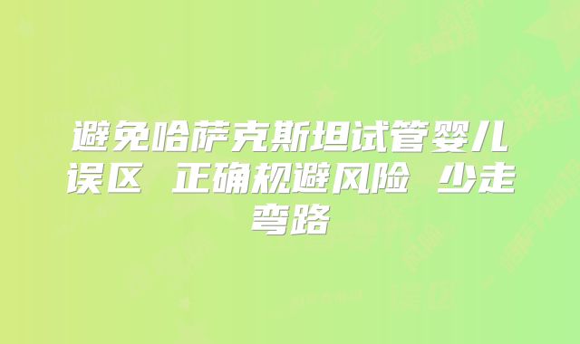 避免哈萨克斯坦试管婴儿误区 正确规避风险 少走弯路