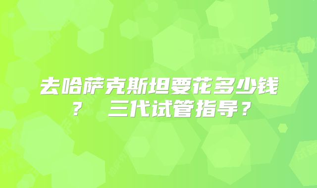 去哈萨克斯坦要花多少钱? 三代试管指导?