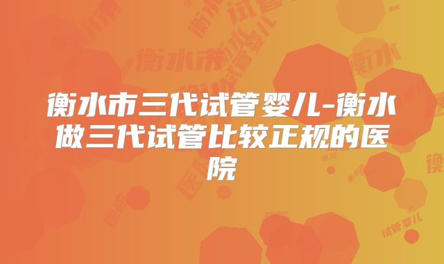 衡水市三代试管婴儿-衡水做三代试管比较正规的医院