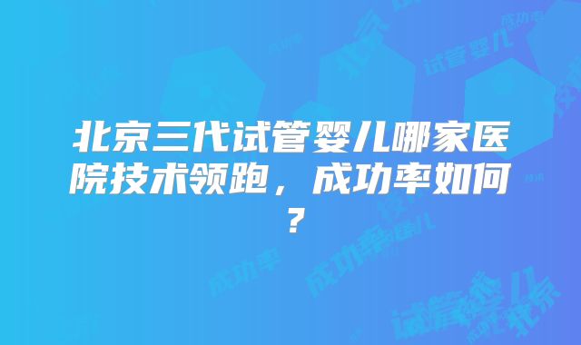 北京三代试管婴儿哪家医院技术领跑，成功率如何？
