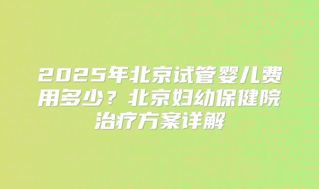 2025年北京试管婴儿费用多少？北京妇幼保健院治疗方案详解