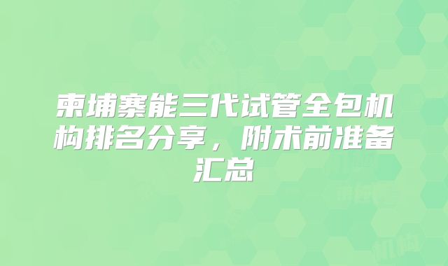 柬埔寨能三代试管全包机构排名分享，附术前准备汇总