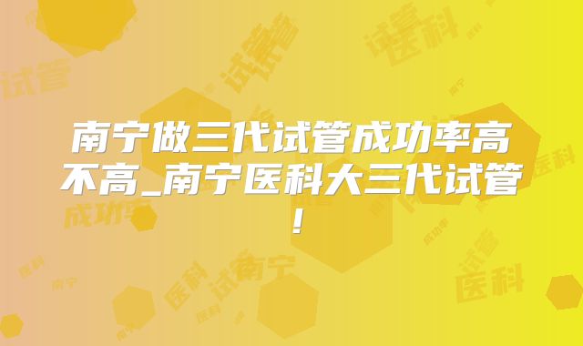 南宁做三代试管成功率高不高_南宁医科大三代试管！
