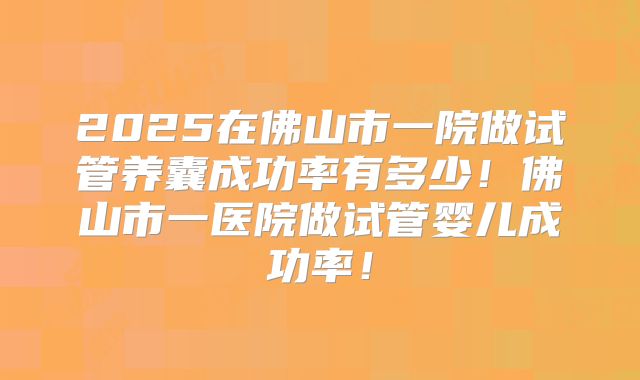 2025在佛山市一院做试管养囊成功率有多少！佛山市一医院做试管婴儿成功率！
