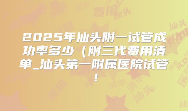 2025年汕头附一试管成功率多少(附三代费用清单_汕头第一附属医院试管!