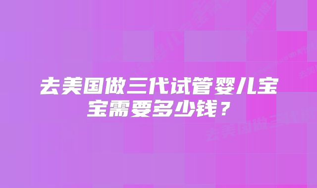 去美国做三代试管婴儿宝宝需要多少钱?