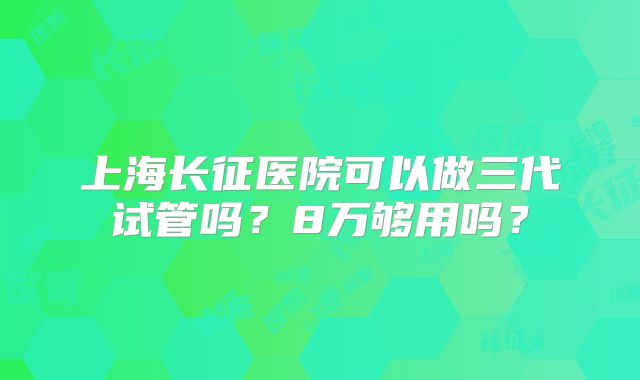 上海长征医院可以做三代试管吗?8万够用吗?