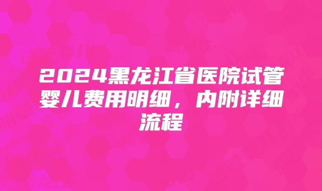 2024黑龙江省医院试管婴儿费用明细，内附详细流程