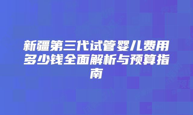 新疆第三代试管婴儿费用多少钱全面解析与预算指南