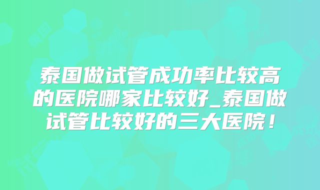 泰国做试管成功率比较高的医院哪家比较好_泰国做试管比较好的三大医院！