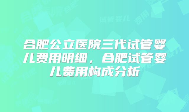 合肥公立医院三代试管婴儿费用明细，合肥试管婴儿费用构成分析