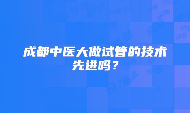 成都中医大做试管的技术先进吗？
