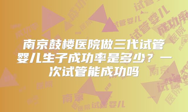 南京鼓楼医院做三代试管婴儿生子成功率是多少？一次试管能成功吗