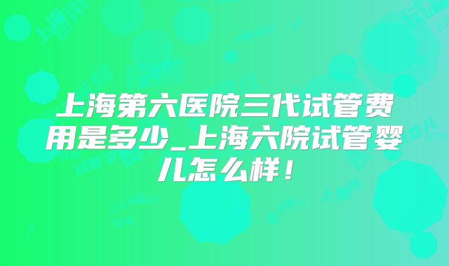 上海第六医院三代试管费用是多少_上海六院试管婴儿怎么样！