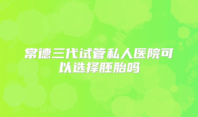 常德三代试管私人医院可以选择胚胎吗