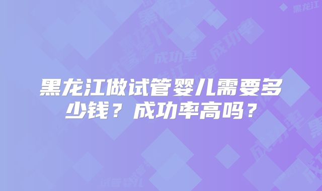 黑龙江做试管婴儿需要多少钱？成功率高吗？