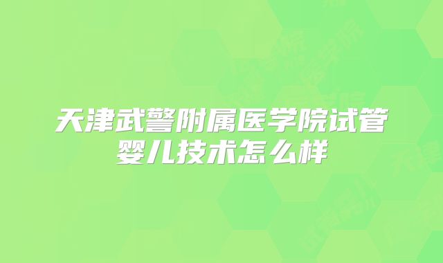 天津武警附属医学院试管婴儿技术怎么样