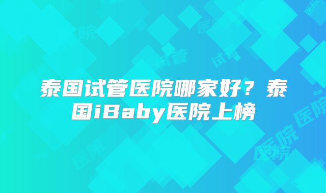 泰国试管医院哪家好？泰国iBaby医院上榜