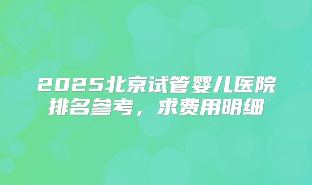 2025北京试管婴儿医院排名参考,求费用明细