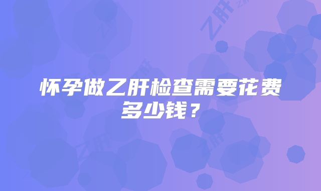 怀孕做乙肝检查需要花费多少钱？