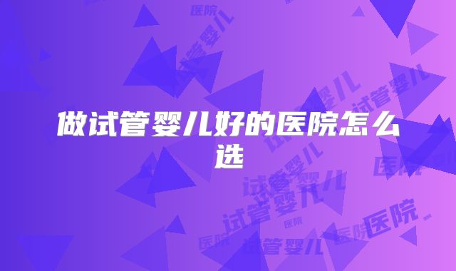 做试管婴儿好的医院怎么选