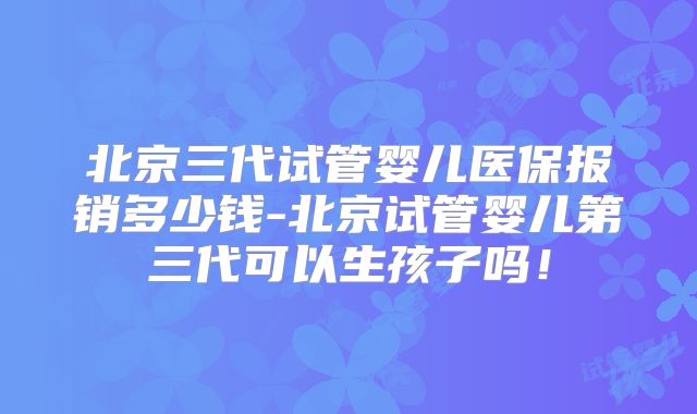 北京三代试管婴儿医保报销多少钱-北京试管婴儿第三代可以生孩子吗！