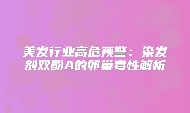 美发行业高危预警：染发剂双酚A的卵巢毒性解析