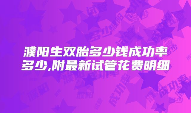 濮阳生双胎多少钱成功率多少,附最新试管花费明细