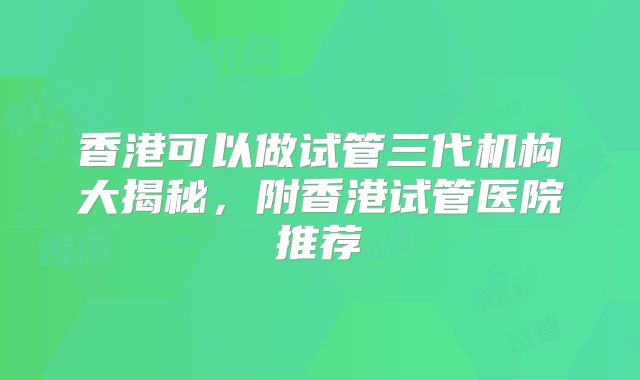 香港可以做试管三代机构大揭秘，附香港试管医院推荐