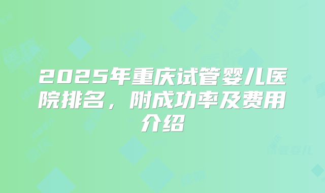 2025年重庆试管婴儿医院排名，附成功率及费用介绍