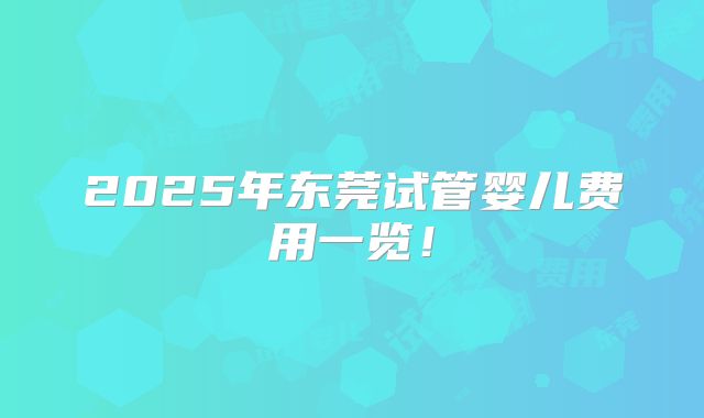 2025年东莞试管婴儿费用一览！