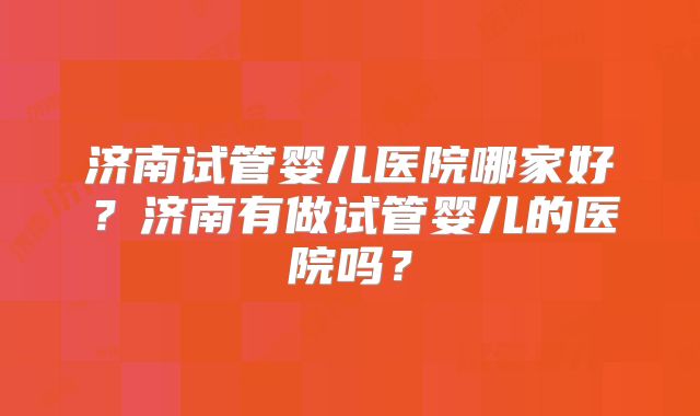 济南试管婴儿医院哪家好？济南有做试管婴儿的医院吗？