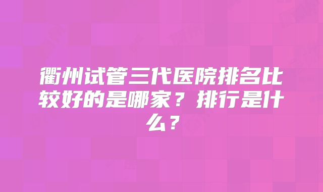 衢州试管三代医院排名比较好的是哪家？排行是什么？