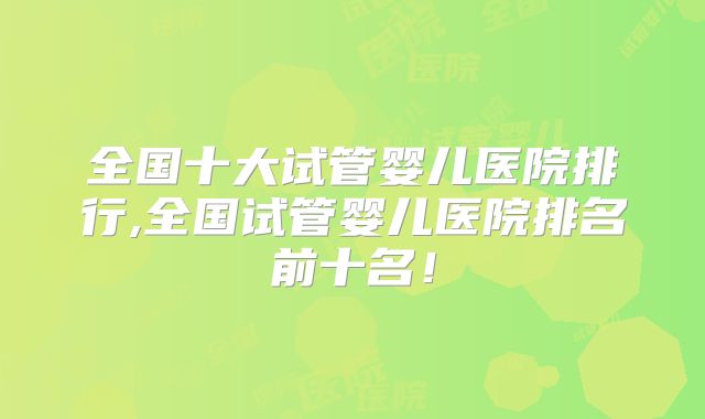 全国十大试管婴儿医院排行,全国试管婴儿医院排名前十名！