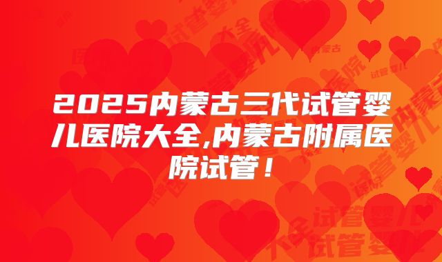 2025内蒙古三代试管婴儿医院大全,内蒙古附属医院试管！