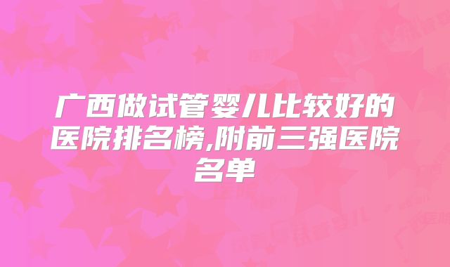 广西做试管婴儿比较好的医院排名榜,附前三强医院名单