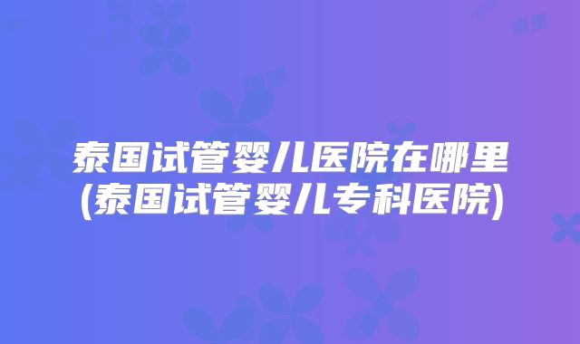 泰国试管婴儿医院在哪里(泰国试管婴儿专科医院)