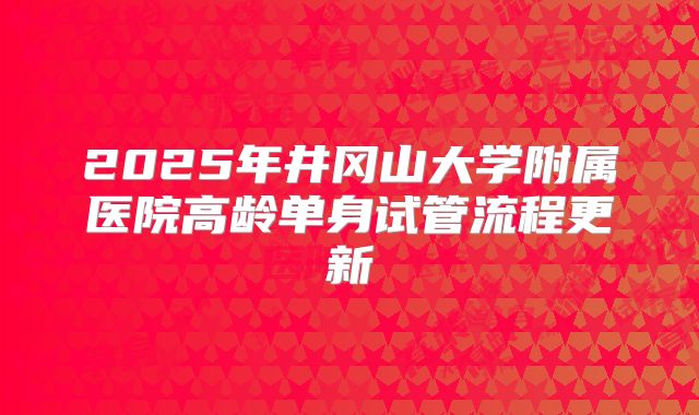 2025年井冈山大学附属医院高龄单身试管流程更新