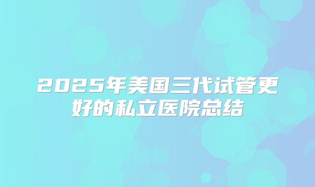 2025年美国三代试管更好的私立医院总结