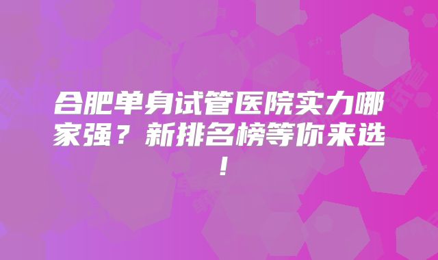 合肥单身试管医院实力哪家强?新排名榜等你来选!