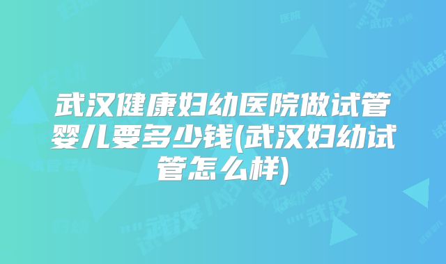 武汉健康妇幼医院做试管婴儿要多少钱(武汉妇幼试管怎么样)