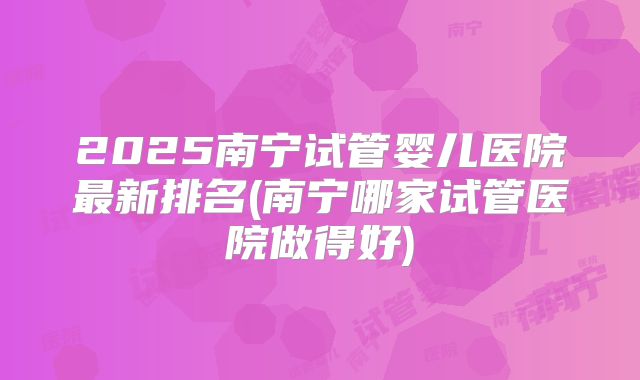 2025南宁试管婴儿医院最新排名(南宁哪家试管医院做得好)
