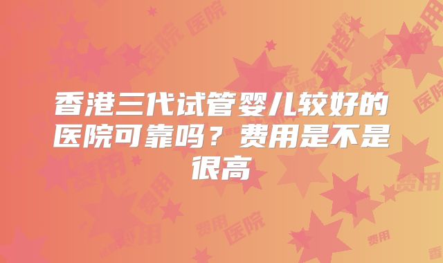 香港三代试管婴儿较好的医院可靠吗？费用是不是很高