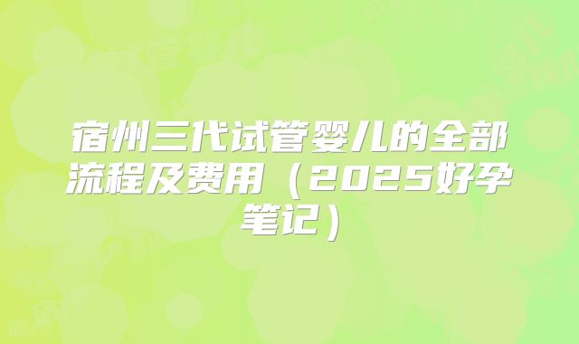 宿州三代试管婴儿的全部流程及费用（2025好孕笔记）