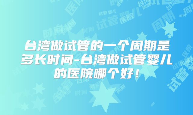 台湾做试管的一个周期是多长时间-台湾做试管婴儿的医院哪个好！